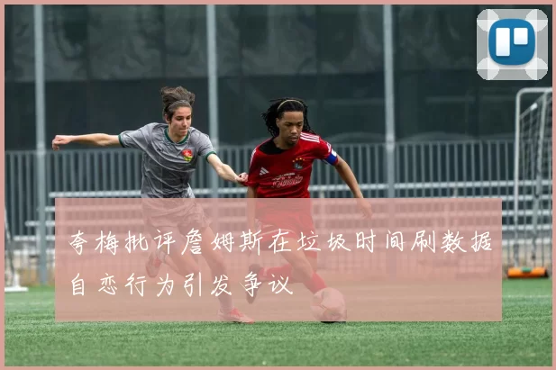 夸梅批评詹姆斯在垃圾时间刷数据自恋行为引发争议