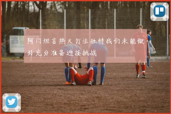阿门坦言热火打法独特我们未能做好充分准备迎接挑战
