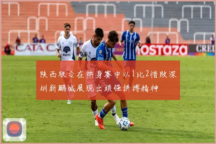 陕西联合在热身赛中以1比2惜败深圳新鹏城展现出顽强拼搏精神