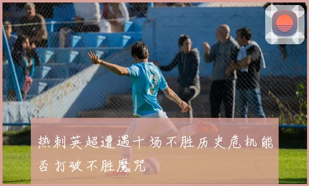 热刺英超遭遇十场不胜历史危机能否打破不胜魔咒