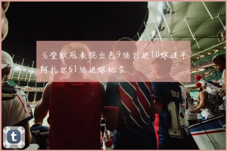 戈登欧冠表现出色9场打进10球追平阿扎尔61场进球纪录