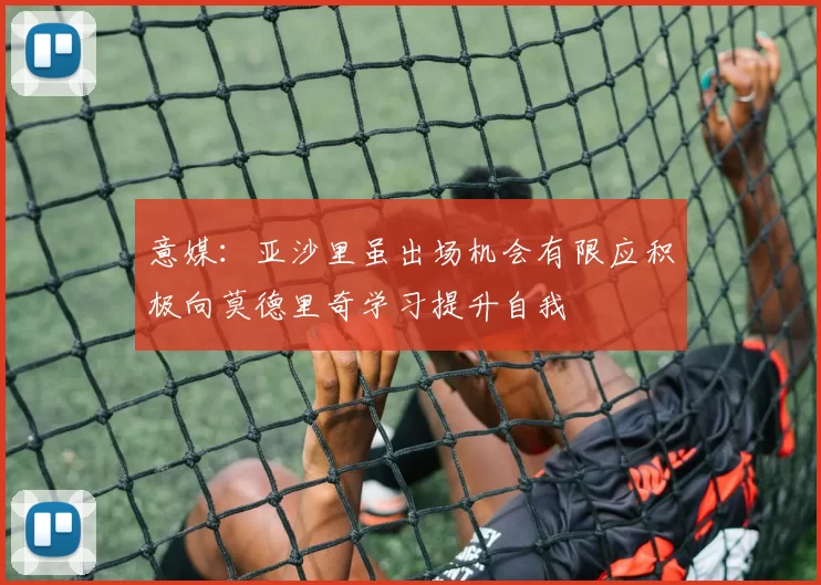 意媒：亚沙里虽出场机会有限应积极向莫德里奇学习提升自我