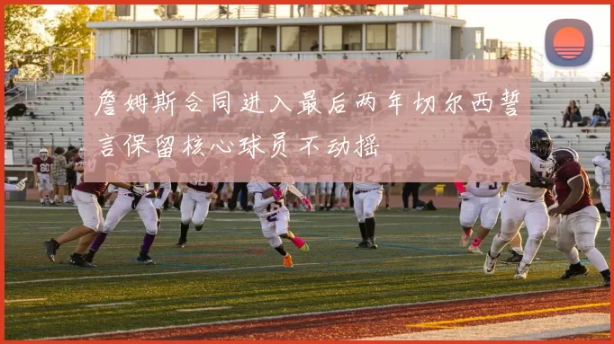 詹姆斯合同进入最后两年切尔西誓言保留核心球员不动摇