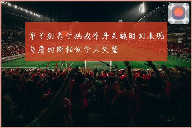 华子别急于挑战乔丹关键时刻表现与詹姆斯相似令人失望