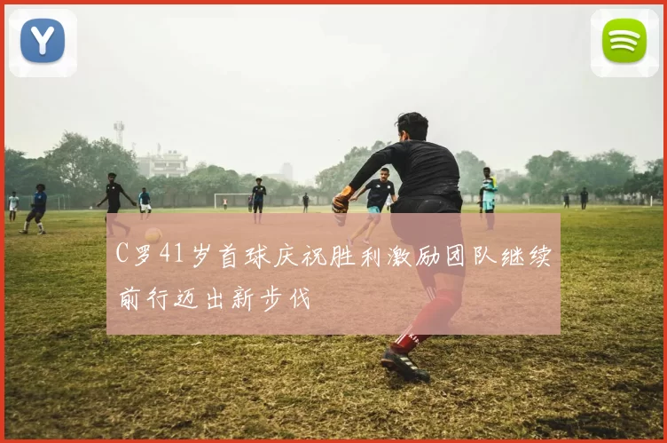 C罗41岁首球庆祝胜利激励团队继续前行迈出新步伐