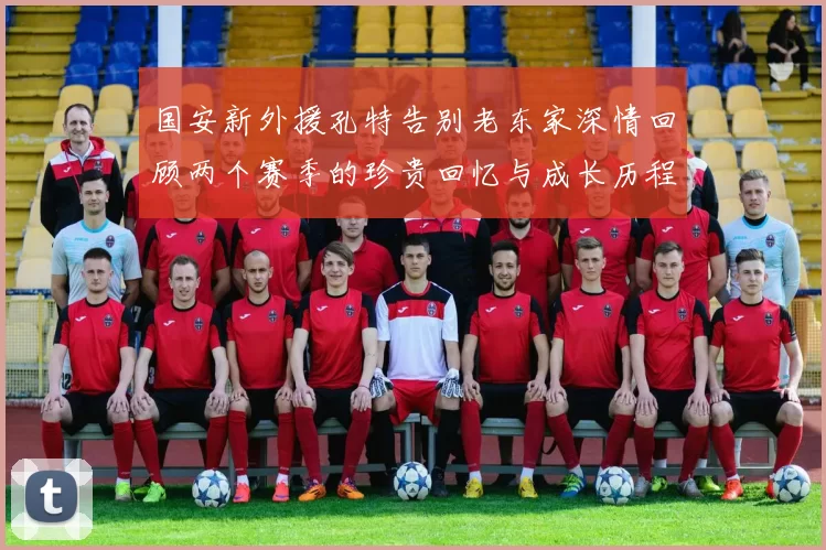 国安新外援孔特告别老东家深情回顾两个赛季的珍贵回忆与成长历程