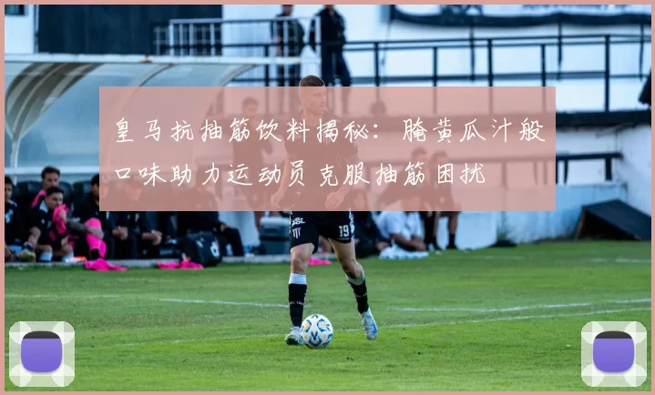 皇马抗抽筋饮料揭秘：腌黄瓜汁般口味助力运动员克服抽筋困扰