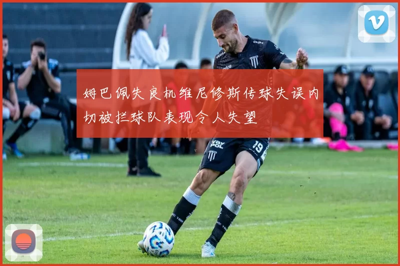 姆巴佩失良机维尼修斯传球失误内切被拦球队表现令人失望