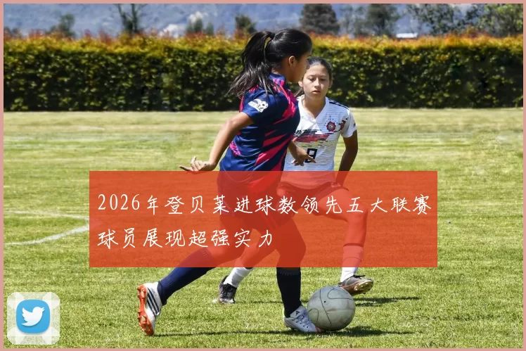 2026年登贝莱进球数领先五大联赛球员展现超强实力