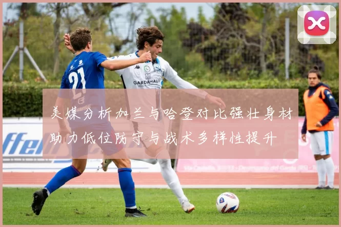 美媒分析加兰与哈登对比强壮身材助力低位防守与战术多样性提升
