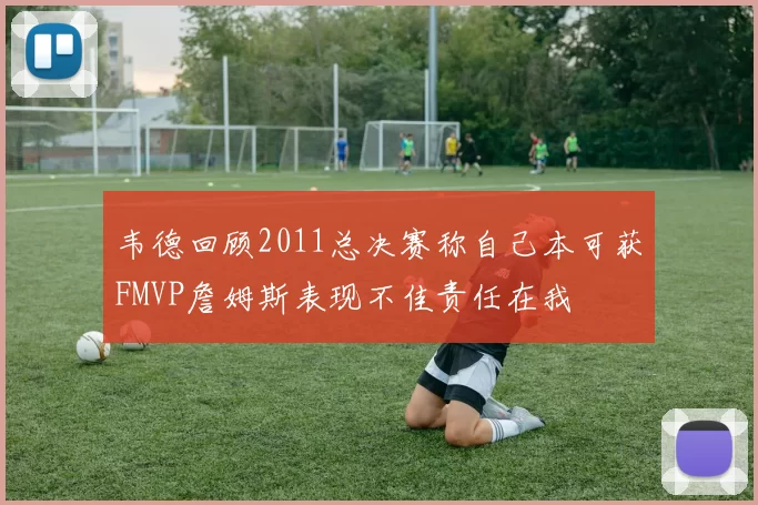 韦德回顾2011总决赛称自己本可获FMVP詹姆斯表现不佳责任在我