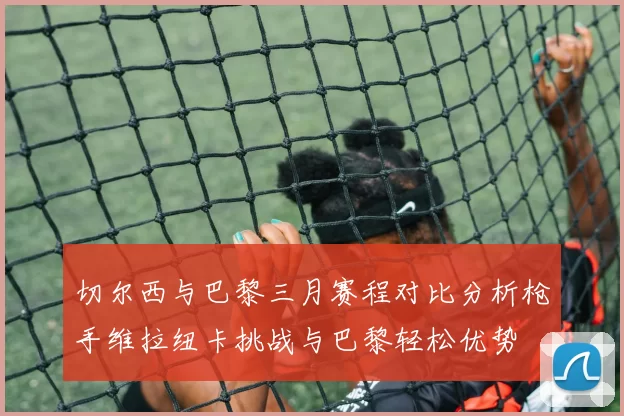切尔西与巴黎三月赛程对比分析枪手维拉纽卡挑战与巴黎轻松优势