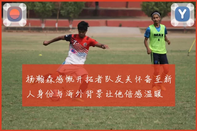 杨瀚森感慨开拓者队友关怀备至新人身份与海外背景让他倍感温暖
