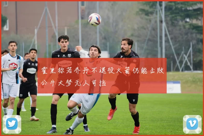 霍里称若乔丹不退役火箭仍能击败公牛大梦无人可挡