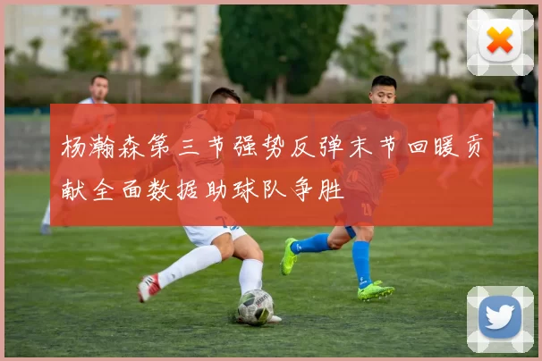 杨瀚森第三节强势反弹末节回暖贡献全面数据助球队争胜