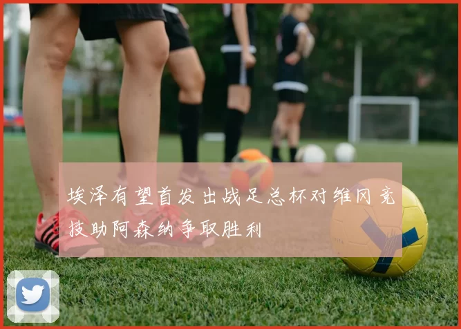 埃泽有望首发出战足总杯对维冈竞技助阿森纳争取胜利
