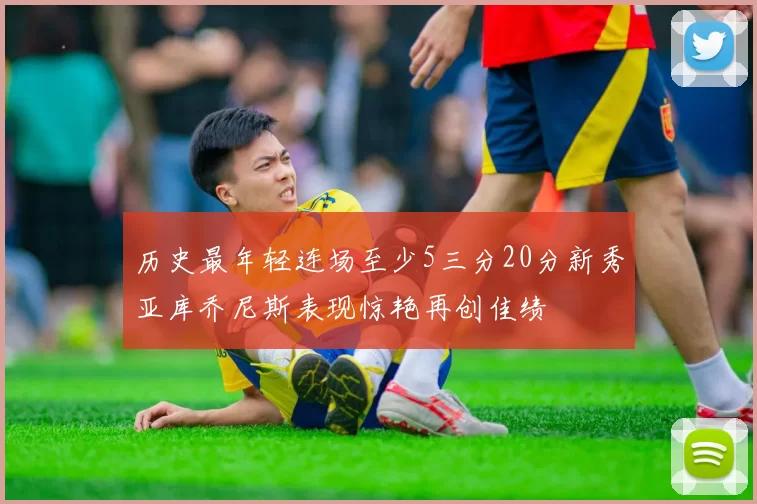 历史最年轻连场至少5三分20分新秀亚库乔尼斯表现惊艳再创佳绩