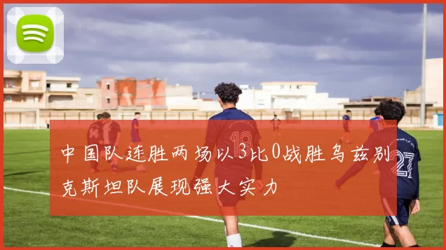 中国队连胜两场以3比0战胜乌兹别克斯坦队展现强大实力