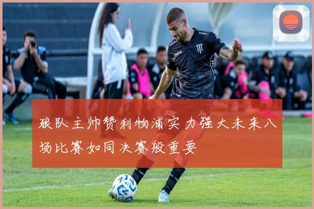 狼队主帅赞利物浦实力强大未来八场比赛如同决赛般重要